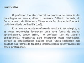 Justificativa
O professor é o ator central do processo de inserção das
tecnologias na escola, disse o professor Gilberto Lacerda, do
Departamento de Métodos e Técnicas da Faculdade de Educação
da Universidade de Brasília (UnB).
Essa nova sociedade é reflexo da revolução tecnológica, e,
as novas tecnologias favorecem uma nova forma de ensinoaprendizagem, sendo assim,
o professor tem de adquirir
competências necessárias para incorporar essas tecnologias,
porque as características básicas dessa futura sociedade está
pautada nas formas de trabalho informatizados desenvolvidos por
esses profissionais.

 