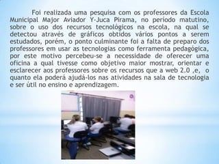 Foi realizada uma pesquisa com os professores da Escola
Municipal Major Aviador Y-Juca Pirama, no período matutino,
sobre o uso dos recursos tecnológicos na escola, na qual se
detectou através de gráficos obtidos vários pontos a serem
estudados, porém, o ponto culminante foi a falta de preparo dos
professores em usar as tecnologias como ferramenta pedagógica,
por este motivo percebeu-se a necessidade de oferecer uma
oficina a qual tivesse como objetivo maior mostrar, orientar e
esclarecer aos professores sobre os recursos que a web 2.0 ,e, o
quanto ela poderá ajudá-los nas atividades na sala de tecnologia
e ser útil no ensino e aprendizagem.

 