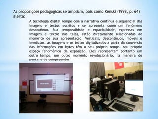 As proposições pedagógicas se ampliam, pois como Kenski (1998, p. 64)
alerta:
A tecnologia digital rompe com a narrativa contínua e sequencial das
imagens e textos escritos e se apresenta como um fenômeno
descontínuo. Sua temporalidade e espacialidade, expressas em
imagens e textos nas telas, estão diretamente relacionadas ao
momento de sua apresentação. Verticais, descontínuos, móveis e
imediatos, as imagens e os textos digitalizados a partir da conversão
das informações em bytes têm o seu próprio tempo, seu próprio
espaço fenomênico da exposição, Eles representam portanto um
outro tempo, um outro momento revolucionário, na maneira de
pensar e de compreender

 