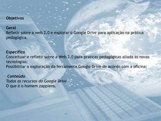 Objetivos
Geral
Refletir sobre a web 2.0 e explorar o Google Drive para aplicação na prática
pedagógica.
Específico
Conceituar e refletir sobre a Web 2.0 para praticas pedagógicas aliada às novas
tecnologias;
Possibilitar a exploração da ferramenta Google Drive de acordo com a oficina;
Conteúdo
Todos os recursos do Google Drive
O que é o homem zappiens.

 