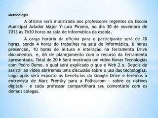Metodologia

A oficina será ministrada aos professores regentes da Escola
Municipal Aviador Major Y-Juca Pirama, no dia 30 de novembro de
2013 às 7h30 horas na sala de informática da escola.
A carga horária da oficina para o participante será de 20
horas, sendo 4 horas de trabalhos na sala de informática, 6 horas
presencial, 10 horas de leitura e interação na ferramenta Drive
documentos, e, 6h de planejamento com o recurso da ferramenta
apresentada. Total de 20 h Será mostrado um vídeo Novas Tecnologias
com Pedro Demo, o qual será explicado o que é Web 2.o. Depois de
assistir ao vídeo abriremos uma discussão sobre o uso das tecnologias.
Logo após será exposto os benefícios do Google Drive e leremos a
entrevista de Marc Prensky para a Folha.com - sobre os nativos
digitais - e cada professor compartilhará seu comentário com os
demais colegas.

 