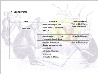 7- Cronograma

DATA

ATIVIDADE
Novas Tecnologias com

30/10/2013

Pedro Demo - Conceito de

TEMPO ESTIMADO
07h30 às 09h30 horas
(intervalo 15 min)

Web 2.0;

Apresentação

da

10h às 10h30 horas

Ferramenta Google Drive
Abertura de gmail no

Google (para os que não
possuíam)
Atividade utilizando a
ferramenta
Avaliação da Oficina.

10h30 às 11h30 horas

 
