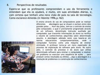 8.

Perspectivas de resultados
Espera-se que os professores compreendam o uso da ferramenta e
entendam que ela os ajudará, e muito, em suas atividades diárias, e,
com certeza que tenham uma nova visão de aula na sala de tecnologia.
Como esclarece Almeida (in Valente 1996,p.162)
O ensino através do uso de computadores pode se realizar
diferentes
abordagens que se situam e oscilam entre dois
grandes polos ... Num dos polos, tem-se o controle do ensino
pelo computador, o qual é previamente programado através
de um software, denominado instrução auxiliada por
computador, que transmite informações ao aluno ou verifica
o volume de conhecimentos adquiridos sobre determinado
assunto. A abordagem adotada neste caso baseia-se em
teorias
educacionais
comportamentalistas,
onde
o
computador funciona como uma máquina de ensinar
otimizada. O professor torna-se um mero espectador do
processo da exploração do software pelo aluno. No outro
polo, o controle do processo é do aluno que utiliza
determinado software para ensinar o computador a resolver
um problema ou executar uma sequência de ações ... para
produzir certos resultados ou efeitos ...Aqui a abordagem é a
resolução de problemas e a construção de conhecimentos

 