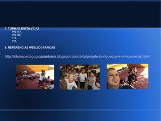 7. TURMAS ENVOLVIDAS 
Pré II A 
Pré IIB 
1ºA 
2ºA 
8. REFERÊNCIAS WEBLIOGRÁFICAS 
http://ideiaspedagogicasantonia.blogspot.com.br/p/projeto-brinquedos-e-brincadeiras.html 
 