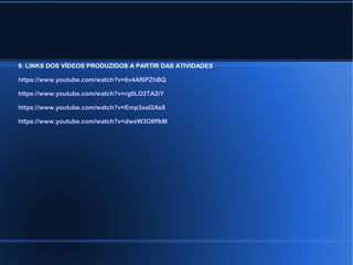 9. LINKS DOS VÍDEOS PRODUZIDOS A PARTIR DAS ATIVIDADES 
https://www.youtube.com/watch?v=6v4Af6PZhBQ 
https://www.youtube.com/watch?v=rg0LO2TA2iY 
https://www.youtube.com/watch?v=Emp3oaI2As8 
https://www.youtube.com/watch?v=dweW3O8ffkM 
 