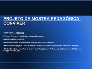 PROJETO DA MOSTRA PEDAGÓGICA: 
CONVIVER 
TEMA DO 9° A : RESPEITO 
Professor Orientador: Luís Otávio Nogueira Rodrigues 
OBJETIVOS ESPECÍFICOS 
Conscientizar os alunos sobre o princípio do RESPEITO mútuo. 
Elaborar uma peça de Teatro que retrate o assunto, contextualizando com a realidade da escola. 
Reflexão sobre o tema fora da sala de aula: Respeito aos Professores, ao Funcionário Público, ao 
Colega, aos Pais, etc. 
 