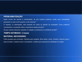 PROBLEMATIZAÇÃO 
Neste mundo tão egoísta e individualista, de que maneira podemos mudar essa mentalidade 
pensando no outro como superior a nós mesmos? 
O respeito, ou desrespeito, esta presente em todos os setores da sociedade. Como podemos 
conscientizar a sociedade sobre a importância deste princípio? 
De que maneira devemos respeitar os colegas e professores no ambiente escolar? 
TEMPO ESTIMADO: 3 meses 
MATERIAL NECESSÁRIO 
Folha pautada para produção, Cartolina para cartazes, filme sobre o tema, Cenário e figurino para a 
peça de teatro, notebook para a sonoplastia, e tablets para pesquisa de satisfação do projeto. 
 