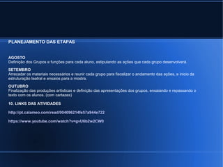PLANEJAMENTO DAS ETAPAS 
AGOSTO 
Definição dos Grupos e funções para cada aluno, estipulando as ações que cada grupo desenvolverá. 
SETEMBRO 
Arrecadar os materiais necessários e reunir cada grupo para fiscalizar o andamento das ações, e inicio da 
estruturação teatral e ensaios para a mostra. 
OUTUBRO 
Finalização das produções artísticas e definição das apresentações dos grupos, ensaiando e repassando o 
texto com os alunos. (com cartazes) 
10. LINKS DAS ATIVIDADES 
http://pt.calameo.com/read/004096214fe57a944e722 
https://www.youtube.com/watch?v=gvU6b2w2CW0 
 