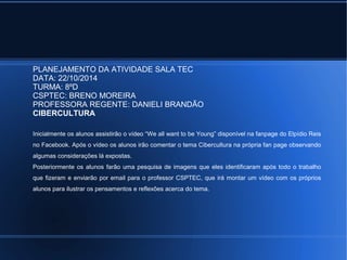 PLANEJAMENTO DA ATIVIDADE SALA TEC 
DATA: 22/10/2014 
TURMA: 8ºD 
CSPTEC: BRENO MOREIRA 
PROFESSORA REGENTE: DANIELI BRANDÃO 
CIBERCULTURA 
Inicialmente os alunos assistirão o vídeo “We all want to be Young” disponível na fanpage do Elpídio Reis 
no Facebook. Após o vídeo os alunos irão comentar o tema Cibercultura na própria fan page observando 
algumas considerações lá expostas. 
Posteriormente os alunos farão uma pesquisa de imagens que eles identificaram após todo o trabalho 
que fizeram e enviarão por email para o professor CSPTEC, que irá montar um vídeo com os próprios 
alunos para ilustrar os pensamentos e reflexões acerca do tema. 
 