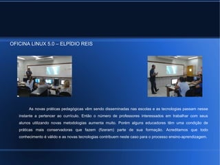 OFICINA LINUX 5.0 – ELPÍDIO REIS 
As novas práticas pedagógicas vêm sendo disseminadas nas escolas e as tecnologias passam nesse 
instante a pertencer ao currículo. Então o número de professores interessados em trabalhar com seus 
alunos utilizando novas metodologias aumenta muito. Porém alguns educadores têm uma condição de 
práticas mais conservadoras que fazem (fizeram) parte de sua formação. Acreditamos que todo 
conhecimento é válido e as novas tecnologias contribuem neste caso para o processo ensino-aprendizagem. 
 