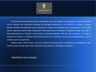 Na Escola Municipal Elpídio Reis os professores que mais utilizam as tecnologias no dia-a-dia também 
são os mesmos que procuraram participar da formação oferecida por nós CSPTECs. Contudo, o número 
apenas razoável de professores que compareceram mostra uma realidade que se apresenta em todo o país: 
poucos realmente querem fazer a diferença! Vale lembrar que a formação foi divulgada através de e-mail, foi 
feita pessoalmente no intervalo e comunicada à supervisão escolar. Além do mais, colocamos o convite no 
facebook da escola e o professor tinha autonomia para vir à formação na hora do seu planejamento - era só 
combinar com seu supervisor. 
Mesmo assim, ainda tivemos uma boa resposta dos participantes e esperamos de verdade que eles 
tenham levado consigo alguma boa experiência para melhorar e diversificar sua prática. 
PROPOSTA DA OFICINA 
