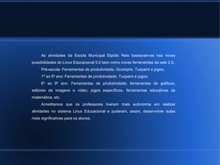 As atividades da Escola Municipal Elpídio Reis basearam-se nas novas 
possibilidades do Linux Educacional 5.0 bem como novas ferramentas da web 2.0. 
Pré-escola: Ferramentas de produtividade, Gcompris, Tuxpaint e jogos; 
1º ao 5º ano: Ferramentas de produtividade, Tuxpaint e jogos; 
6º ao 9º ano: Ferramentas de produtividade, ferramentas de gráficos, 
editores de imagens e vídeo, jogos específicos, ferramentas educativas de 
matemática, etc. 
Acreditamos que os professores tiveram mais autonomia em realizar 
atividades no sistema Linux Educacional e puderam, assim, desenvolver aulas 
mais significativas para os alunos. 
 