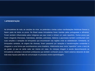 1.APRESENTAÇÃO 
As brincadeiras de roda, as canções de ninar, as parlendas e tantas outras manifestações folclóricas fizeram e 
fazem parte de todos os povos. No Brasil essas brincadeiras foram trazidas pelos portugueses e africanos. 
Foram também influenciadas pelos indígenas que aqui viviam e tinham um vasto repertório. Outros povos que 
foram chegando (franceses, holandeses, alemães, poloneses, italianos e japoneses) também contribuíram com 
suas canções e variações de brinquedos que encontravam nas regiões onde se estabeleciam. Entretanto, os 
brinquedos cantados, de origens tão diversas, foram passando por variações e transformações constantes e 
chegaram a uma forma que reconhecemos como brasileira. Infelizmente esse nome “repertório” corre o risco de 
se perder, já que se canta cada vez menos em casa. As crianças chegam à escola desconhecendo as 
brincadeiras cantadas e encontram professores que também conhecem pouco. Assim estamos deixando de lado 
toda essa riqueza pela falta de comunicação no processo ensino-aprendizagem. 
 