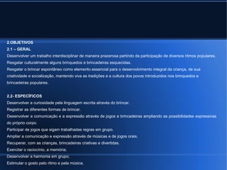 2.OBJETIVOS 
2.1 – GERAL 
Desenvolver um trabalho interdisciplinar de maneira prazerosa partindo da participação de diversos ritmos populares. 
Resgatar culturalmente alguns brinquedos e brincadeiras esquecidas. 
Resgatar o brincar espontâneo como elemento essencial para o desenvolvimento integral da criança, de sua 
criatividade e socialização, mantendo viva as tradições e a cultura dos povos introduzidos nos brinquedos e 
brincadeiras populares. 
2.2- ESPECÍFICOS 
Desenvolver a curiosidade pela linguagem escrita através do brincar. 
Registrar as diferentes formas de brincar. 
Desenvolver a comunicação e a expressão através de jogos e brincadeiras ampliando as possibilidades expressivas 
do próprio corpo. 
Participar de jogos que sigam trabalhadas regras em grupo. 
Ampliar a comunicação e expressão através de músicas e de jogos orais. 
Recuperar, com as crianças, brincadeiras criativas e divertidas. 
Exercitar o raciocínio, a memória; 
Desenvolver a harmonia em grupo; 
Estimular o gosto pelo ritmo e pela música. 
 