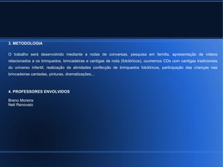 3. METODOLOGIA 
O trabalho será desenvolvido mediante a rodas de conversas, pesquisa em família, apresentação de vídeos 
relacionados a os brinquedos, brincadeiras e cantigas de roda (folclóricos), ouviremos CDs com cantigas tradicionais 
do universo infantil, realização de atividades confecção de brinquedos folclóricos, participação das crianças nas 
brincadeiras cantadas, pinturas, dramatizações... 
4. PROFESSORES ENVOLVIDOS 
Breno Moreira 
Neli Renovato 
 