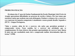PROBLEMATIZAÇÃO:
Os alunos dos 4º anos do Ensino Fundamental da Escola Municipal Abel Freire de
Aragão apresentam dificuldades no processo de escrita e leitura. Por isso temos que
encontrar meios que acabem com essas defasagens. Ensinar a criança a ler, a escrever,
a se expressar de maneira competente é atualmente o nosso grande desafio. Segundo o
(PCN) – Língua Portuguesa,
“falar e escutar, além de ler e escrever, são ações que permitem produzir e
compreender textos. Nesse sentido, ler e escrever são atividades que se
complementam. Os bons leitores têm grandes oportunidades de escrever bem. Quem
lê mais tem um vocabulário mais rico e compreende melhor determinados tipos de
textos.” (1998)

 