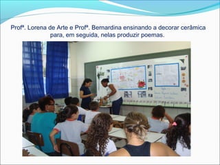 Profª. Lorena de Arte e Profª. Bernardina ensinando a decorar cerâmica
para, em seguida, nelas produzir poemas.

 