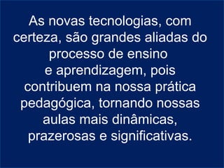 As novas tecnologias, com
certeza, são grandes aliadas do
processo de ensino
e aprendizagem, pois
contribuem na nossa prática
pedagógica, tornando nossas
aulas mais dinâmicas,
prazerosas e significativas.

 