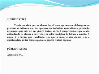 JUSTIFICATIVA:
Tendo em vista que os alunos dos 4º anos apresentam defasagens no
processo de leitura e escrita, optamos por trabalhar com leitura e produção
de poemas por este ser um gênero textual de fácil compreensão e que acaba
estimulando os alunos a enveredarem pelos caminhos da leitura e escrita. A
escola é o lugar, por excelência, em que a maioria dos alunos tem a
oportunidade de ter contato com esse gênero textual poemas.
PÚBLICO ALVO:
Alunos do 4ºC.

 