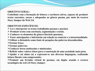 OBJETIVO GERAL:
Contribuir com a formação de leitores e escritores ativos, capazes de produzir
textos coerentes, coesos e adequados ao gênero poema, por meio do recurso
Story Jumper da Web 2.0.
OBJETIVOS ESPECÍFICOS:
 Ler e interpretar os textos trabalhados poemas e poesias)
 Produzir textos com coerência, segmentação e coesão.
 Conhecer os elementos do gênero literário (poemas).
 Fazer antecipações e inferências em relação ao contexto e a intencionalidade.
Utilizar o dicionário como fonte de pesquisa das palavras desconhecidas.
Formar frase;
Formar palavras;
Conhecer letras maiúsculas e minúsculas;
Refletir sobre valores éticos para a construção de uma sociedade mais justa.
Ajudar o (a) aluno (a) a expressar-se nas diversas linguagens, realizando
leitura fluente com compreensão;
Produzir um livrinho virtual de poemas, em dupla, usando o recurso
tecnológico da web 2.0 Story Jumper.

 
