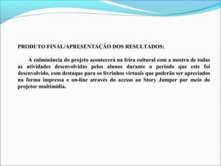 PRODUTO FINAL/APRESENTAÇÃO DOS RESULTADOS:
A culminância do projeto acontecerá na feira cultural com a mostra de todas
as atividades desenvolvidas pelos alunos durante o período que este foi
desenvolvido, com destaque para os livrinhos virtuais que poderão ser apreciados
na forma impressa e on-line através do acesso ao Story Jumper por meio do
projetor multimídia.

 