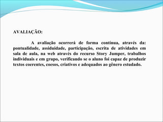 AVALIAÇÃO:
A avaliação ocorrerá de forma contínua, através da:
pontualidade, assiduidade, participação, escrita de atividades em
sala de aula, na web através do recurso Story Jumper, trabalhos
individuais e em grupo, verificando se o aluno foi capaz de produzir
textos coerentes, coesos, criativos e adequados ao gênero estudado.

 