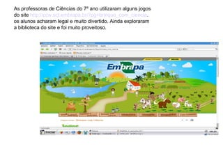 As professoras de Ciências do 7º ano utilizaram alguns jogos
do site http://ccw.sct.embrapa.br/?pg=brinque_com_ciencia.
os alunos acharam legal e muito divertido. Ainda exploraram
a biblioteca do site e foi muito proveitoso.

 