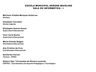 ESCOLA MUNICIPAL NERONE MAIOLINO
SALA DE INFORMÁTICA - I
Marilena Villalba Marques Gutierres
Diretora
Claudemir Carvalho
Diretor-Adjunto
Elisângela Soares Souza
Supervisora Educacional
Vera Lúcia Rocha
Supervisora Educacional
Maria Celeste Baggio
Orientadora Educacional
Ana Cristina da Cruz
Coordenadora Educacional
Guilherme Ferrari
Técnico – DITEC
Debora Apa.ª Fernandes de Oliveira Lacerda
CSPTEC – Coordenadora de Suporte Pedagógico e Tecnológico

 