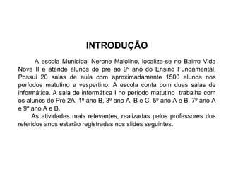 INTRODUÇÃO
A escola Municipal Nerone Maiolino, localiza-se no Bairro Vida
Nova II e atende alunos do pré ao 9º ano do Ensino Fundamental.
Possui 20 salas de aula com aproximadamente 1500 alunos nos
períodos matutino e vespertino. A escola conta com duas salas de
informática. A sala de informática I no período matutino trabalha com
os alunos do Pré 2A, 1º ano B, 3º ano A, B e C, 5º ano A e B, 7º ano A
e 9º ano A e B.
As atividades mais relevantes, realizadas pelos professores dos
referidos anos estarão registradas nos slides seguintes.

 