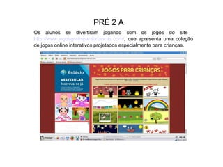PRÉ 2 A
Os alunos se divertiram jogando com os jogos do site
http://www.jogosgratisparacriancas.com/, que apresenta uma coleção
de jogos online interativos projetados especialmente para crianças.

 