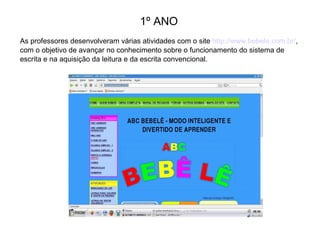 1º ANO
As professores desenvolveram várias atividades com o site http://www.bebele.com.br/,
com o objetivo de avançar no conhecimento sobre o funcionamento do sistema de
escrita e na aquisição da leitura e da escrita convencional.

 