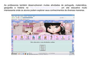 As professoras também desenvolveram muitas atividades de português, matemática,
geografia e história no http://www.professoracarol.com/ um site educativo muito
interessante onde os alunos podem explorar seus conhecimentos de diversas maneiras.

 