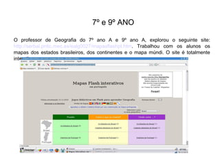 7º e 9º ANO
O professor de Geografia do 7º ano A e 9º ano A, explorou o seguinte site:
http://serbal.pntic.mec.es/ealg0027/mapasflashpt.htm. Trabalhou com os alunos os
mapas dos estados brasileiros, dos continentes e o mapa múndi. O site é totalmente
interativo.

 