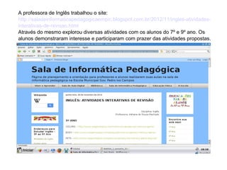 A professora de Inglês trabalhou o site:
http://saladeinformaticapedagogicaempic.blogspot.com.br/2012/11/ingles-atividadesinterativas-de-revisao.html
Através do mesmo explorou diversas atividades com os alunos do 7º e 9º ano. Os
alunos demonstraram interesse e participaram com prazer das atividades propostas.

 