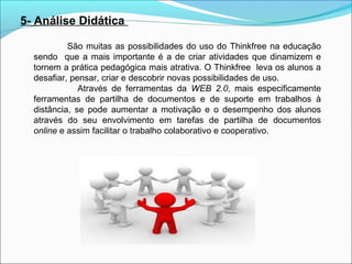 5- Análise Didática
São muitas as possibilidades do uso do Thinkfree na educação
sendo que a mais importante é a de criar atividades que dinamizem e
tornem a prática pedagógica mais atrativa. O Thinkfree leva os alunos a
desafiar, pensar, criar e descobrir novas possibilidades de uso.
Através de ferramentas da WEB 2.0, mais especificamente
ferramentas de partilha de documentos e de suporte em trabalhos à
distância, se pode aumentar a motivação e o desempenho dos alunos
através do seu envolvimento em tarefas de partilha de documentos
online e assim facilitar o trabalho colaborativo e cooperativo.

 