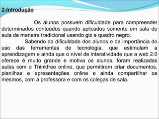 2-Introdução
Os alunos possuem dificuldade para compreender
determinados conteúdos quando aplicados somente em sala de
aula de maneira tradicional usando giz e quadro negro.
Sabendo da dificuldade dos alunos e da importância do
uso das ferramentas de tecnologia, que estimulam a
aprendizagem e ainda que o nível de interatividade que a web 2.0
oferece é muito grande e motiva os alunos, foram realizadas
aulas com o Thinkfree online, que permitiram criar documentos,
planilhas e apresentações online e ainda compartilhar os
mesmos, com a professora e com os colegas de sala.

 