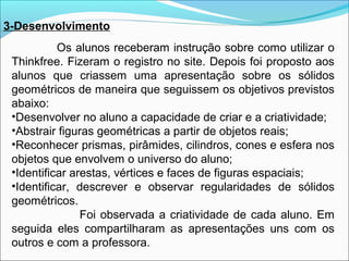 3-Desenvolvimento
Os alunos receberam instrução sobre como utilizar o
Thinkfree. Fizeram o registro no site. Depois foi proposto aos
alunos que criassem uma apresentação sobre os sólidos
geométricos de maneira que seguissem os objetivos previstos
abaixo:
•Desenvolver no aluno a capacidade de criar e a criatividade;
•Abstrair figuras geométricas a partir de objetos reais;
•Reconhecer prismas, pirâmides, cilindros, cones e esfera nos
objetos que envolvem o universo do aluno;
•Identificar arestas, vértices e faces de figuras espaciais;
•Identificar, descrever e observar regularidades de sólidos
geométricos.
Foi observada a criatividade de cada aluno. Em
seguida eles compartilharam as apresentações uns com os
outros e com a professora.

 