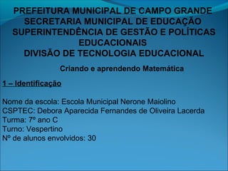 PREFEITURA MUNICIPAL DE CAMPO GRANDE
SECRETARIA MUNICIPAL DE EDUCAÇÃO
SUPERINTENDÊNCIA DE GESTÃO E POLÍTICAS
EDUCACIONAIS
DIVISÃO DE TECNOLOGIA EDUCACIONAL
Criando e aprendendo Matemática
1 – Identificação
Nome da escola: Escola Municipal Nerone Maiolino
CSPTEC: Debora Aparecida Fernandes de Oliveira Lacerda
Turma: 7º ano C
Turno: Vespertino
Nº de alunos envolvidos: 30

 