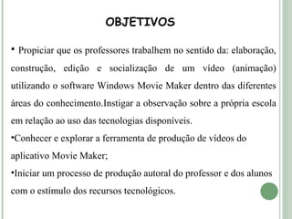OBJETIVOS
• Propiciar que os professores trabalhem no sentido da: elaboração,
construção, edição e socialização de um vídeo (animação)
utilizando o software Windows Movie Maker dentro das diferentes
áreas do conhecimento.Instigar a observação sobre a própria escola
em relação ao uso das tecnologias disponíveis.
•Conhecer e explorar a ferramenta de produção de vídeos do
aplicativo Movie Maker;
•Iniciar um processo de produção autoral do professor e dos alunos
com o estímulo dos recursos tecnológicos.

 