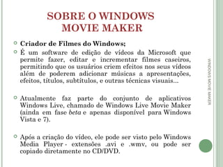 SOBRE O WINDOWS
MOVIE MAKER





Atualmente faz parte do conjunto de aplicativos
Windows Live, chamado de Windows Live Movie Maker
(ainda em fase beta e apenas disponível para Windows
Vista e 7).



Após a criação do vídeo, ele pode ser visto pelo Windows
Media Player - extensões .avi e .wmv, ou pode ser
copiado diretamente no CD/DVD.

WINDOWS MOVIE MAKER

Criador de Filmes do Windows;
É um software de edição de vídeos da Microsoft que
permite fazer, editar e incrementar filmes caseiros,
permitindo que os usuários criem efeitos nos seus vídeos
além de poderem adicionar músicas a apresentações,
efeitos, títulos, subtítulos, e outras técnicas visuais...

 