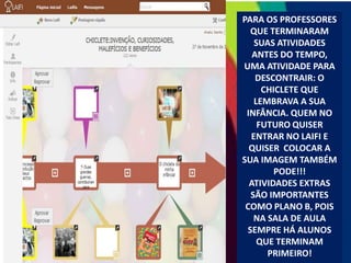 PARA OS PROFESSORES
QUE TERMINARAM
SUAS ATIVIDADES
ANTES DO TEMPO,
UMA ATIVIDADE PARA
DESCONTRAIR: O
CHICLETE QUE
LEMBRAVA A SUA
INFÂNCIA. QUEM NO
FUTURO QUISER
ENTRAR NO LAIFI E
QUISER COLOCAR A
SUA IMAGEM TAMBÉM
PODE!!!
ATIVIDADES EXTRAS
SÃO IMPORTANTES
COMO PLANO B, POIS
NA SALA DE AULA
SEMPRE HÁ ALUNOS
QUE TERMINAM
PRIMEIRO!

 