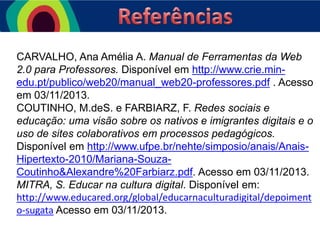 CARVALHO, Ana Amélia A. Manual de Ferramentas da Web
2.0 para Professores. Disponível em http://www.crie.minedu.pt/publico/web20/manual_web20-professores.pdf . Acesso
em 03/11/2013.
COUTINHO, M.deS. e FARBIARZ, F. Redes sociais e
educação: uma visão sobre os nativos e imigrantes digitais e o
uso de sites colaborativos em processos pedagógicos.
Disponível em http://www.ufpe.br/nehte/simposio/anais/AnaisHipertexto-2010/Mariana-SouzaCoutinho&Alexandre%20Farbiarz.pdf. Acesso em 03/11/2013.
MITRA, S. Educar na cultura digital. Disponível em:
http://www.educared.org/global/educarnaculturadigital/depoiment
o-sugata Acesso em 03/11/2013.

 