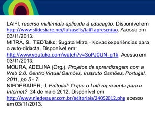 LAIFI, recurso multimídia aplicada à educação. Disponível em
http://www.slideshare.net/luizaselis/laifi-apresentao. Acesso em
03/11/2013.
MITRA, S. TEDTalks: Sugata Mitra - Novas experiências para
o auto-didacta. Disponível em:
http://www.youtube.com/watch?v=3oPJ0UN_g1k Acesso em
03/11/2013.
MOURA, ADELINA (Org.). Projetos de aprendizagem com a
Web 2.0. Centro Virtual Camões. Instituto Camões. Portugal,
2011, pp 5 - 7.
NIEDERAUER, J. Editorial: O que o Laifi representa para a
Internet? 24 de maio 2012. Disponível em
http://www.niederauer.com.br/editoriais/24052012.php acesso
em 03/11/2013.

 