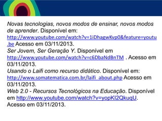 Novas tecnologias, novos modos de ensinar, novos modos
de aprender. Disponível em:
http://www.youtube.com/watch?v=1iDhagwKvp0&feature=youtu
.be Acesso em 03/11/2013.
Ser Jovem, Ser Geração Y. Disponível em
http://www.youtube.com/watch?v=c6DbaNdBnTM . Acesso em
03/11/2013.
Usando o Laifi como recurso didático. Disponível em:
http://www.somatematica.com.br/laifi_about.php Acesso em
03/11/2013.
Web 2.0 - Recursos Tecnológicos na Educação. Disponível
em http://www.youtube.com/watch?v=yopKI2QkuqU.
Acesso em 03/11/2013.

 