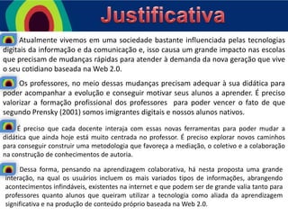 Atualmente vivemos em uma sociedade bastante influenciada pelas tecnologias
digitais da informação e da comunicação e, isso causa um grande impacto nas escolas
que precisam de mudanças rápidas para atender à demanda da nova geração que vive
o seu cotidiano baseada na Web 2.0.
Os professores, no meio dessas mudanças precisam adequar à sua didática para
poder acompanhar a evolução e conseguir motivar seus alunos a aprender. É preciso
valorizar a formação profissional dos professores para poder vencer o fato de que
segundo Prensky (2001) somos imigrantes digitais e nossos alunos nativos.
É preciso que cada docente interaja com essas novas ferramentas para poder mudar a
didática que ainda hoje está muito centrada no professor. É preciso explorar novos caminhos
para conseguir construir uma metodologia que favoreça a mediação, o coletivo e a colaboração
na construção de conhecimentos de autoria.
Dessa forma, pensando na aprendizagem colaborativa, há nesta proposta uma grande
interação, na qual os usuários incluem os mais variados tipos de informações, abrangendo
acontecimentos infindáveis, existentes na internet e que podem ser de grande valia tanto para
professores quanto alunos que queiram utilizar a tecnologia como aliada da aprendizagem
significativa e na produção de conteúdo próprio baseada na Web 2.0.

 