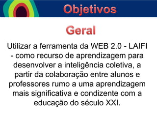 Utilizar a ferramenta da WEB 2.0 - LAIFI
- como recurso de aprendizagem para
desenvolver a inteligência coletiva, a
partir da colaboração entre alunos e
professores rumo a uma aprendizagem
mais significativa e condizente com a
educação do século XXI.

 