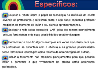 Estudar e refletir sobre o papel da tecnologia na dinâmica da escola

levando os professores a refletirem sobre o seu papel enquanto professor
mediador, no momento de levar o seu aluno a aprender fazendo.
Explorar a rede social educativa LAIFI para que tomem conhecimento
de suas ferramentas e de suas possibilidades de aprendizagem.
Demonstrar e discutir alguns exemplos em várias disciplinas para que

os professores se encantem com a eficácia e as grandes possibilidades
dessa ferramenta tecnológica como recurso de aprendizagem de autoria.
Incluir a ferramenta nos próximos planejamentos para que possam
testar e confirmar o que vivenciaram na prática como aprendizes
professores.

 