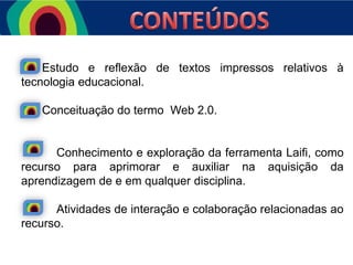 Estudo e reflexão de textos impressos relativos à
tecnologia educacional.
Conceituação do termo Web 2.0.

Conhecimento e exploração da ferramenta Laifi, como
recurso para aprimorar e auxiliar na aquisição da
aprendizagem de e em qualquer disciplina.
Atividades de interação e colaboração relacionadas ao
recurso.

 