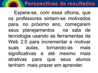 Espera-se, com essa oficina, que
os professores sintam-se motivados
para, no próximo ano, começarem
seus planejamentos
na sala de
tecnologia usando as ferramentas da
Web 2.0 para incrementar e motivar
suas
aulas,
tornando-as
mais
significativas e até mesmo mais
atrativas para que seus alunos
tenham mais prazer em aprender.

 
