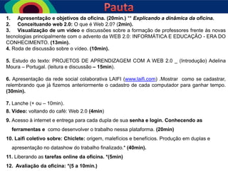 1. Apresentação e objetivos da oficina. (20min.) ** Explicando a dinâmica da oficina.
2. Conceituando web 2.0: O que é Web 2.0? (2min).
3. Visualização de um vídeo e discussões sobre a formação de professores frente às novas
tecnologias principalmente com o advento da WEB 2.0: INFORMÁTICA E EDUCAÇÃO - ERA DO
CONHECIMENTO. (13min).
4. Roda de discussão sobre o vídeo. (10min).
5. Estudo do texto: PROJETOS DE APRENDIZAGEM COM A WEB 2.0 _ (Introdução) Adelina
Moura – Portugal. (leitura e discussão – 15min).
6. Apresentação da rede social colaborativa LAIFI (www.laifi.com) .Mostrar como se cadastrar,
relembrando que já fizemos anteriormente o cadastro de cada computador para ganhar tempo.
(30min).
7. Lanche (+ ou – 10min).
8. Vídeo: voltando do café: Web 2.0 (4min)

9. Acesso à internet e entrega para cada dupla de sua senha e login. Conhecendo as
ferramentas e como desenvolver o trabalho nessa plataforma. (20min)
10. Laifi coletivo sobre: Chiclete: origem, malefícios e benefícios. Produção em duplas e
apresentação no datashow do trabalho finalizado.* (40min).

11. Liberando as tarefas online da oficina. *(5min)
12. Avaliação da oficina: *(5 a 10min.)

 
